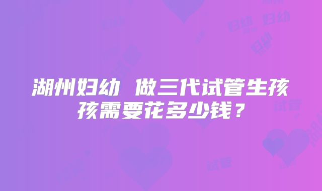湖州妇幼 做三代试管生孩孩需要花多少钱？
