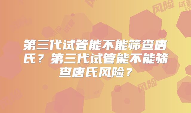 第三代试管能不能筛查唐氏？第三代试管能不能筛查唐氏风险？