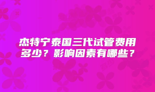 杰特宁泰国三代试管费用多少?影响因素有哪些?