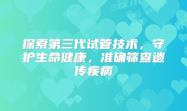探索第三代试管技术,守护生命健康,准确筛查遗传疾病