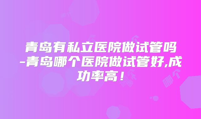 青岛有私立医院做试管吗-青岛哪个医院做试管好,成功率高！
