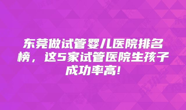 东莞做试管婴儿医院排名榜，这5家试管医院生孩子成功率高!
