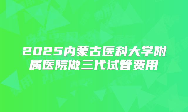 2025内蒙古医科大学附属医院做三代试管费用