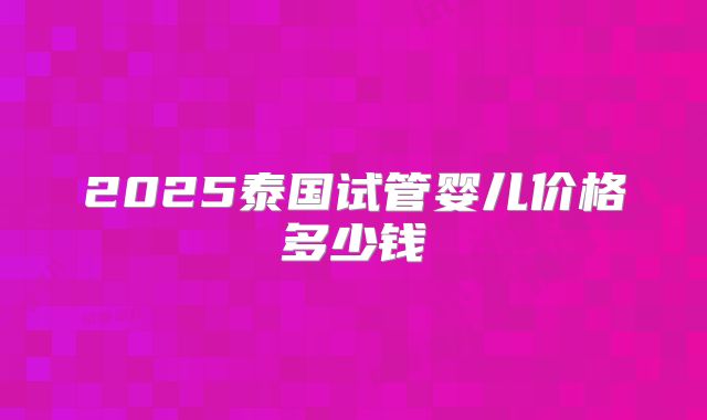 2025泰国试管婴儿价格多少钱