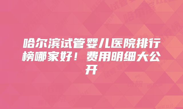 哈尔滨试管婴儿医院排行榜哪家好！费用明细大公开