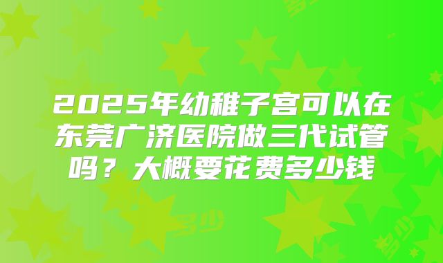 2025年幼稚子宫可以在东莞广济医院做三代试管吗?大概要花费多少钱