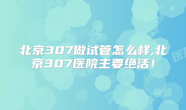 北京307做试管怎么样,北京307医院主要绝活！