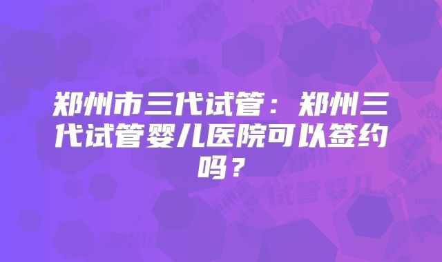 郑州市三代试管：郑州三代试管婴儿医院可以签约吗？
