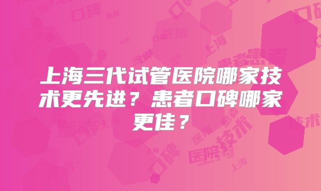上海三代试管医院哪家技术更先进？患者口碑哪家更佳？