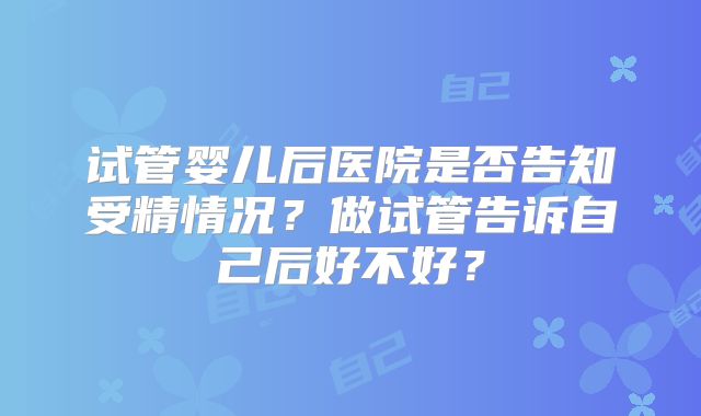 试管婴儿后医院是否告知受精情况？做试管告诉自己后好不好？