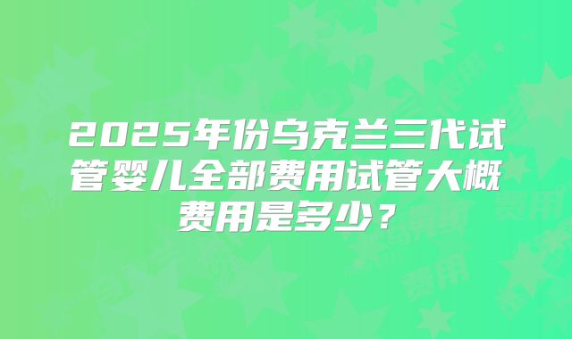 2025年份乌克兰三代试管婴儿全部费用试管大概费用是多少?
