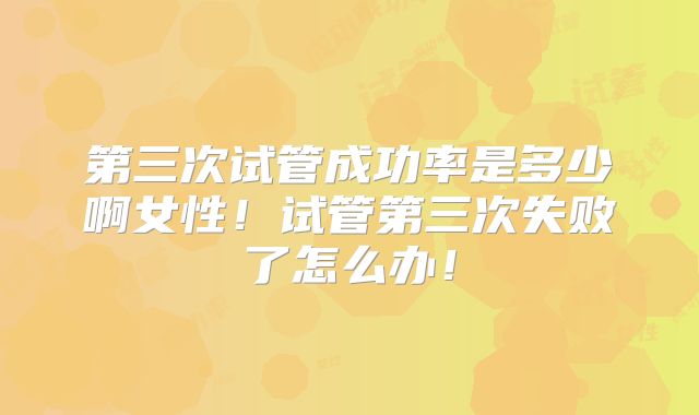 第三次试管成功率是多少啊女性！试管第三次失败了怎么办！
