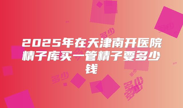 2025年在天津南开医院精子库买一管精子要多少钱