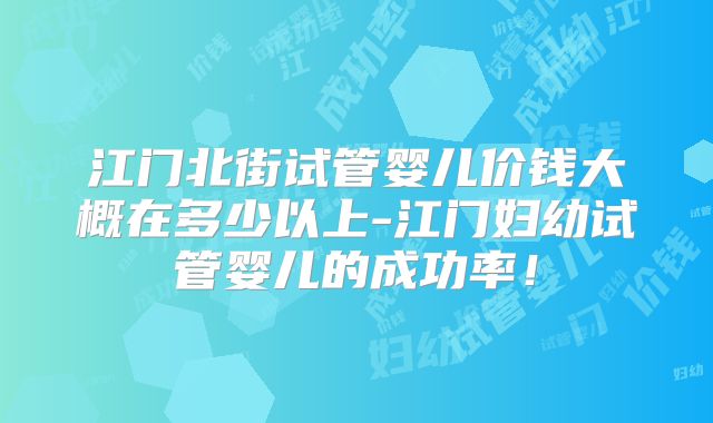 江门北街试管婴儿价钱大概在多少以上-江门妇幼试管婴儿的成功率!