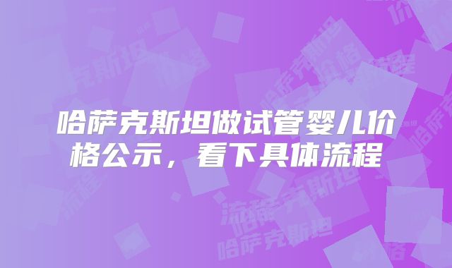 哈萨克斯坦做试管婴儿价格公示,看下具体流程