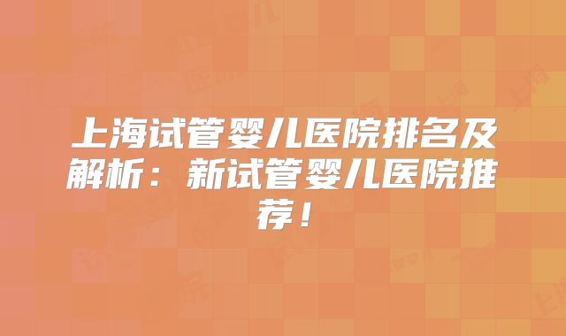 上海试管婴儿医院排名及解析：新试管婴儿医院推荐！