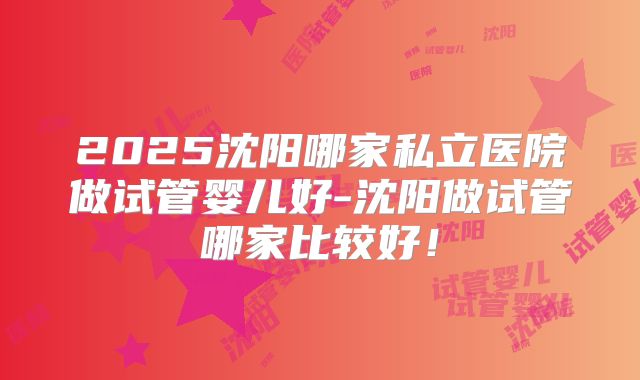 2025沈阳哪家私立医院做试管婴儿好-沈阳做试管哪家比较好!