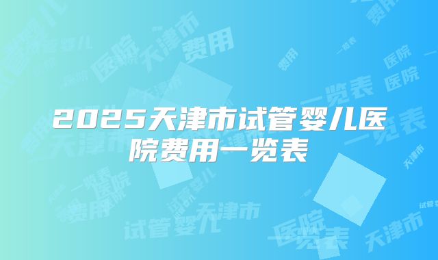 2025天津市试管婴儿医院费用一览表