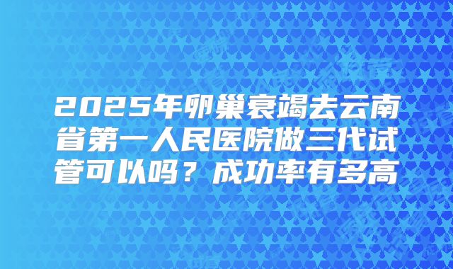 2025年卵巢衰竭去云南省第一人民医院做三代试管可以吗？成功率有多高