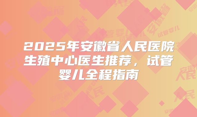 2025年安徽省人民医院生殖中心医生推荐，试管婴儿全程指南
