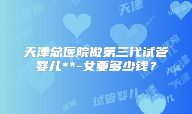 天津总医院做第三代试管婴儿**-女要多少钱？