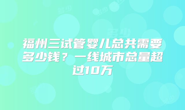 福州三试管婴儿总共需要多少钱？一线城市总量超过10万