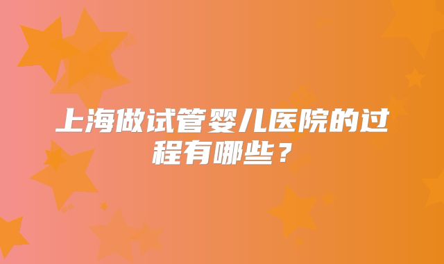 上海做试管婴儿医院的过程有哪些?
