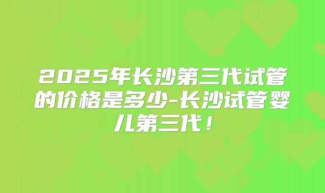 2025年长沙第三代试管的价格是多少-长沙试管婴儿第三代！