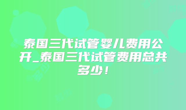 泰国三代试管婴儿费用公开_泰国三代试管费用总共多少！