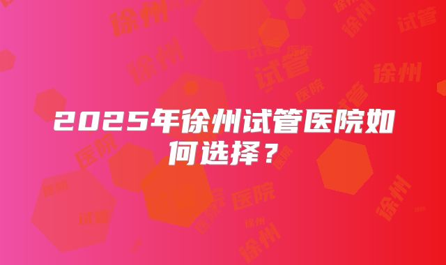 2025年徐州试管医院如何选择？