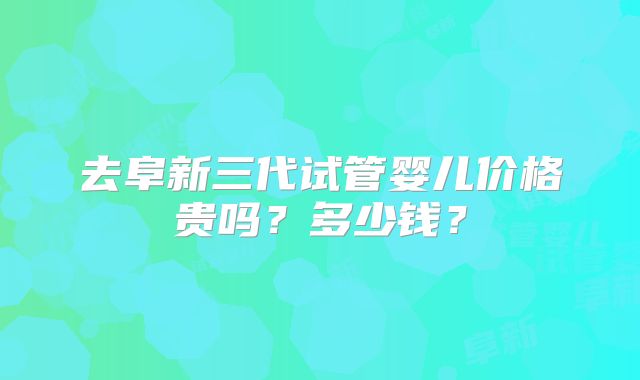 去阜新三代试管婴儿价格贵吗？多少钱？