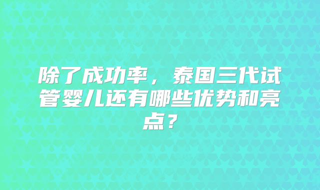 除了成功率，泰国三代试管婴儿还有哪些优势和亮点？