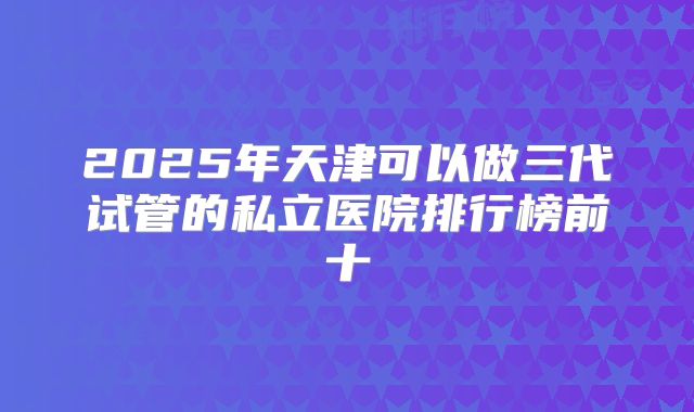 2025年天津可以做三代试管的私立医院排行榜前十