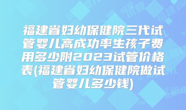 福建省妇幼保健院三代试管婴儿高成功率生孩子费用多少附2023试管价格表(福建省妇幼保健院做试管婴儿多少钱)