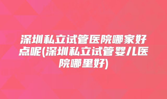 深圳私立试管医院哪家好点呢(深圳私立试管婴儿医院哪里好)