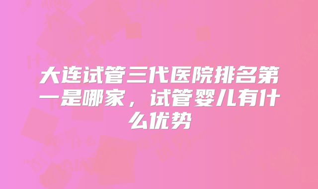 大连试管三代医院排名第一是哪家，试管婴儿有什么优势