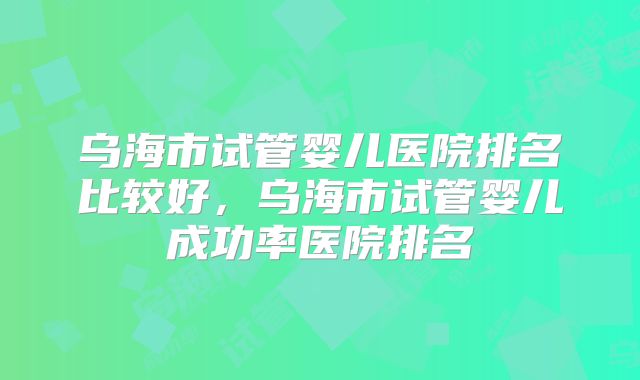 乌海市试管婴儿医院排名比较好,乌海市试管婴儿成功率医院排名
