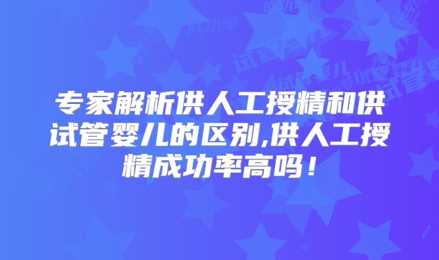 专家解析供人工授精和供试管婴儿的区别,供人工授精成功率高吗!