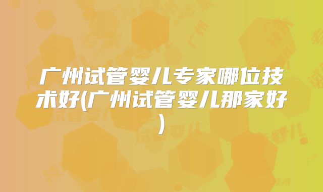 广州试管婴儿专家哪位技术好(广州试管婴儿那家好)
