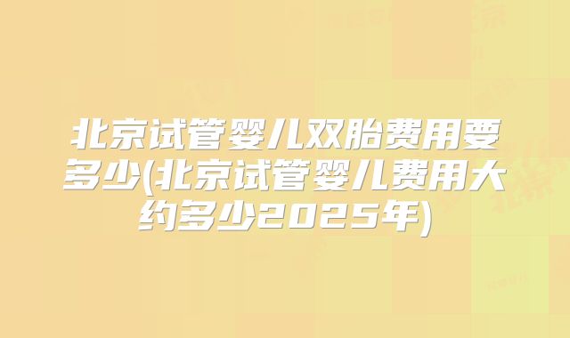 北京试管婴儿双胎费用要多少(北京试管婴儿费用大约多少2025年)