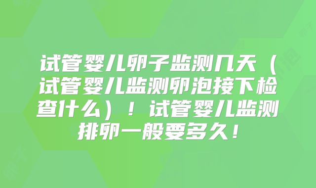 试管婴儿卵子监测几天(试管婴儿监测卵泡接下检查什么)!试管婴儿监测排卵一般要多久!