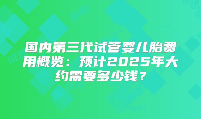 国内第三代试管婴儿胎费用概览：预计2025年大约需要多少钱？