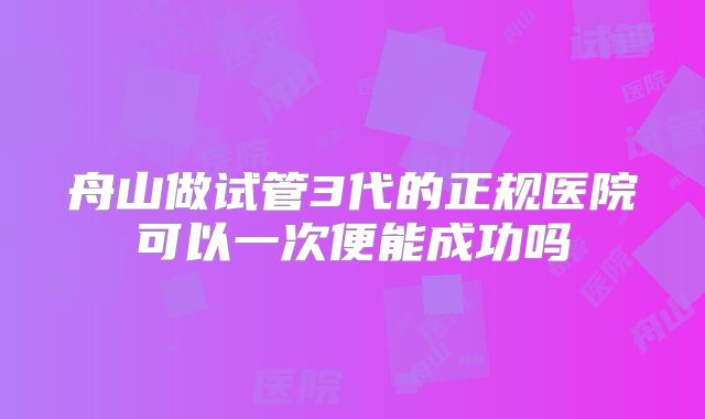 舟山做试管3代的正规医院可以一次便能成功吗
