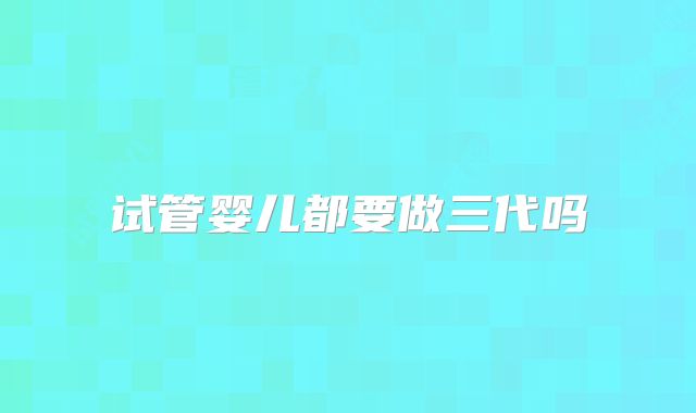 试管婴儿都要做三代吗