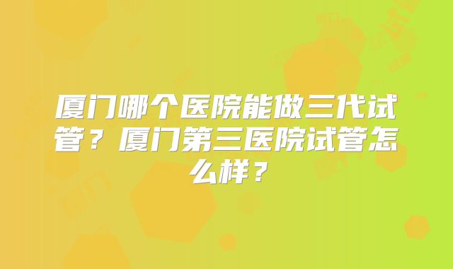 厦门哪个医院能做三代试管？厦门第三医院试管怎么样？