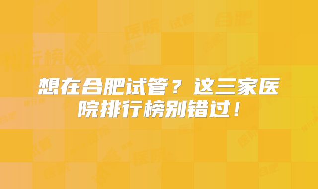 想在合肥试管？这三家医院排行榜别错过！