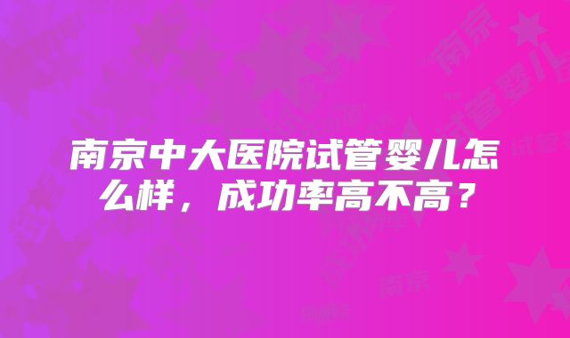 南京中大医院试管婴儿怎么样，成功率高不高？