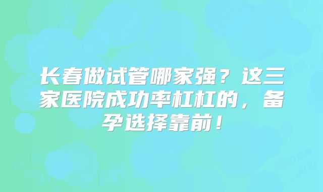 长春做试管哪家强?这三家医院成功率杠杠的,备孕选择靠前!
