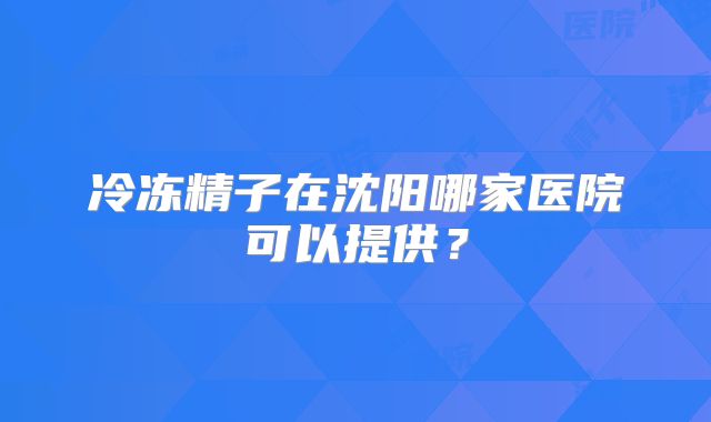 冷冻精子在沈阳哪家医院可以提供?