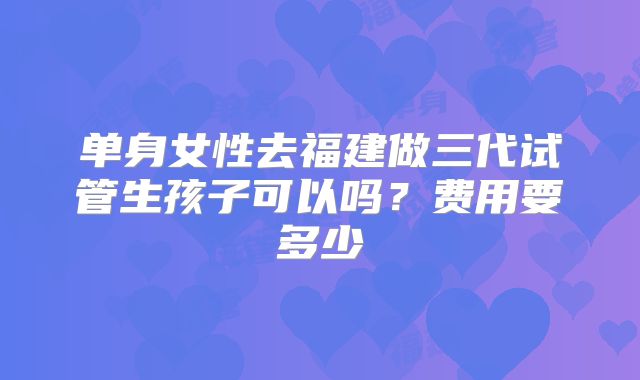 单身女性去福建做三代试管生孩子可以吗？费用要多少